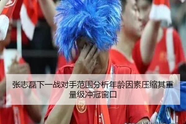 张志磊下一战对手范围分析年龄因素压缩其重量级冲冠窗口
