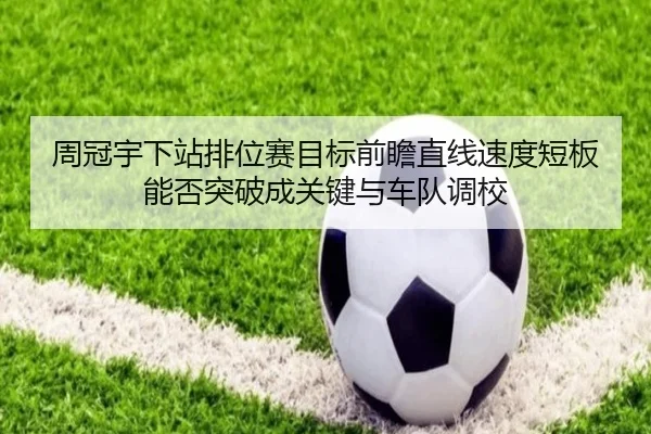周冠宇下站排位赛目标前瞻直线速度短板能否突破成关键与车队调校