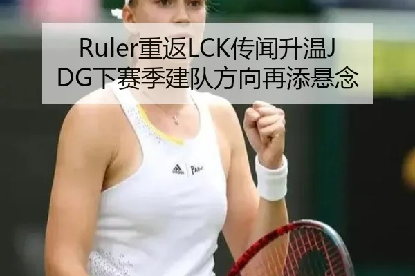 Ruler重返LCK传闻升温JDG下赛季建队方向再添悬念